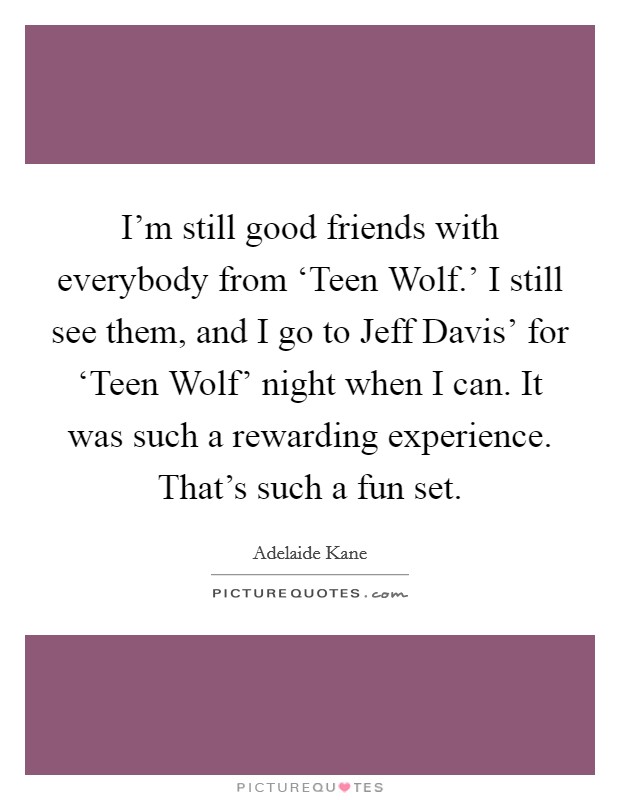 I'm still good friends with everybody from ‘Teen Wolf.' I still see them, and I go to Jeff Davis' for ‘Teen Wolf' night when I can. It was such a rewarding experience. That's such a fun set. Picture Quote #1