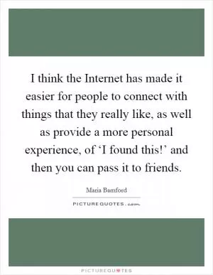 I think the Internet has made it easier for people to connect with things that they really like, as well as provide a more personal experience, of ‘I found this!’ and then you can pass it to friends Picture Quote #1
