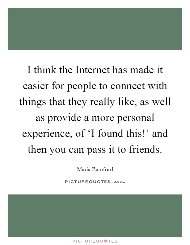 I think the Internet has made it easier for people to connect with things that they really like, as well as provide a more personal experience, of ‘I found this!' and then you can pass it to friends. Picture Quote #1