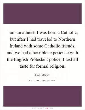 I am an atheist. I was born a Catholic, but after I had traveled to Northern Ireland with some Catholic friends, and we had a horrible experience with the English Protestant police, I lost all taste for formal religion Picture Quote #1