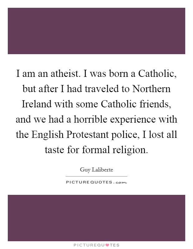I am an atheist. I was born a Catholic, but after I had traveled to Northern Ireland with some Catholic friends, and we had a horrible experience with the English Protestant police, I lost all taste for formal religion. Picture Quote #1