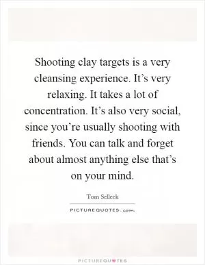 Shooting clay targets is a very cleansing experience. It’s very relaxing. It takes a lot of concentration. It’s also very social, since you’re usually shooting with friends. You can talk and forget about almost anything else that’s on your mind Picture Quote #1
