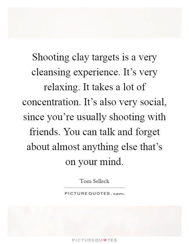Shooting clay targets is a very cleansing experience. It's very relaxing. It takes a lot of concentration. It's also very social, since you're usually shooting with friends. You can talk and forget about almost anything else that's on your mind. Picture Quote #1