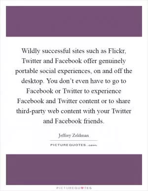Wildly successful sites such as Flickr, Twitter and Facebook offer genuinely portable social experiences, on and off the desktop. You don’t even have to go to Facebook or Twitter to experience Facebook and Twitter content or to share third-party web content with your Twitter and Facebook friends Picture Quote #1