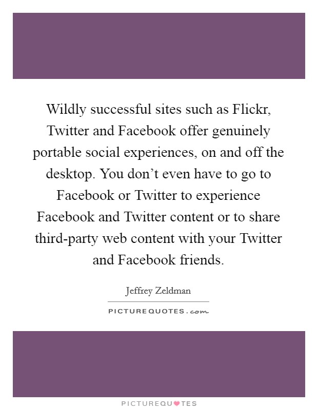 Wildly successful sites such as Flickr, Twitter and Facebook offer genuinely portable social experiences, on and off the desktop. You don't even have to go to Facebook or Twitter to experience Facebook and Twitter content or to share third-party web content with your Twitter and Facebook friends. Picture Quote #1