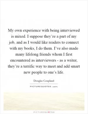 My own experience with being interviewed is mixed. I suppose they’re a part of my job, and as I would like readers to connect with my books, I do them. I’ve also made many lifelong friends whom I first encountered as interviewers - as a writer, they’re a terrific way to meet and add smart new people to one’s life Picture Quote #1