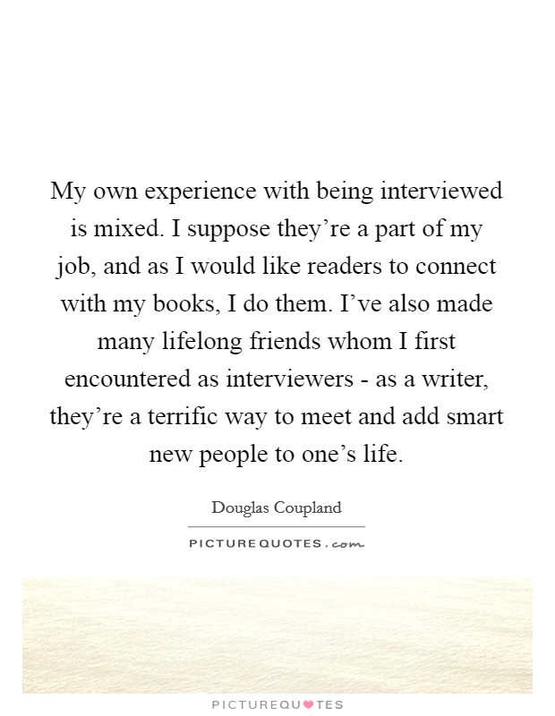 My own experience with being interviewed is mixed. I suppose they're a part of my job, and as I would like readers to connect with my books, I do them. I've also made many lifelong friends whom I first encountered as interviewers - as a writer, they're a terrific way to meet and add smart new people to one's life. Picture Quote #1