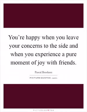 You’re happy when you leave your concerns to the side and when you experience a pure moment of joy with friends Picture Quote #1