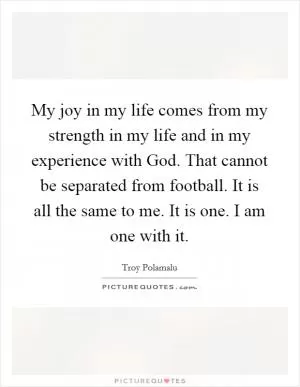 My joy in my life comes from my strength in my life and in my experience with God. That cannot be separated from football. It is all the same to me. It is one. I am one with it Picture Quote #1