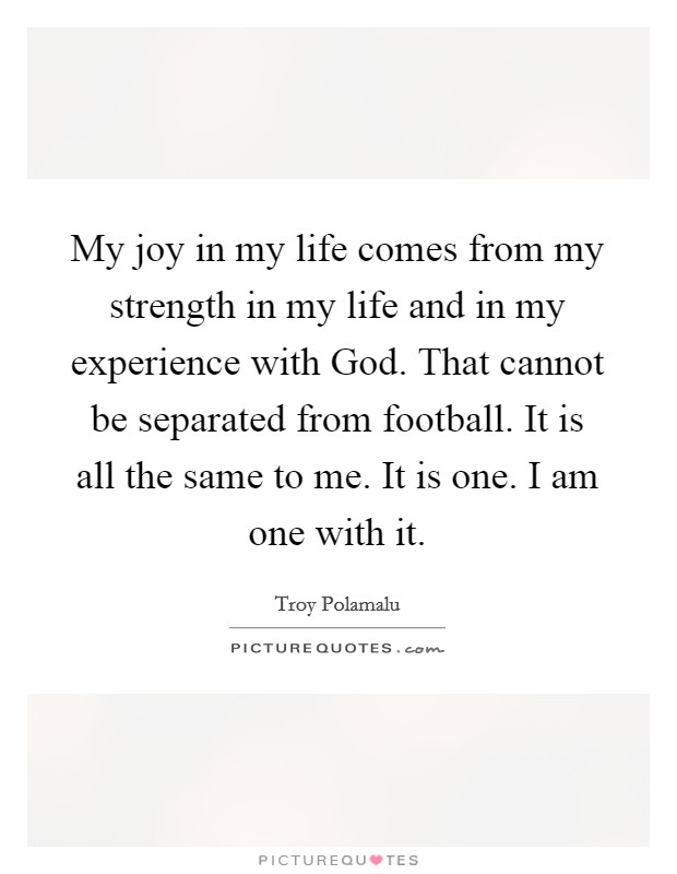 My joy in my life comes from my strength in my life and in my experience with God. That cannot be separated from football. It is all the same to me. It is one. I am one with it. Picture Quote #1