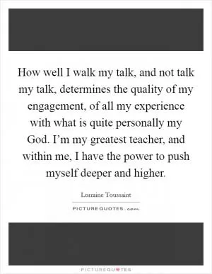 How well I walk my talk, and not talk my talk, determines the quality of my engagement, of all my experience with what is quite personally my God. I’m my greatest teacher, and within me, I have the power to push myself deeper and higher Picture Quote #1