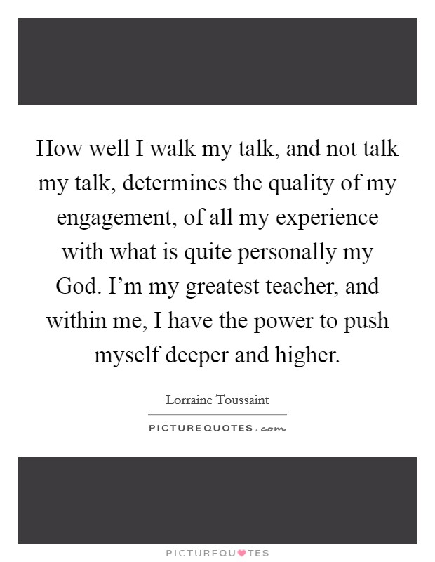 How well I walk my talk, and not talk my talk, determines the quality of my engagement, of all my experience with what is quite personally my God. I'm my greatest teacher, and within me, I have the power to push myself deeper and higher. Picture Quote #1