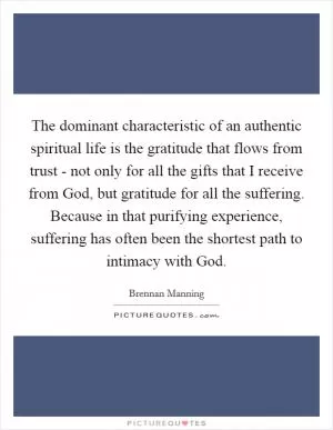 The dominant characteristic of an authentic spiritual life is the gratitude that flows from trust - not only for all the gifts that I receive from God, but gratitude for all the suffering. Because in that purifying experience, suffering has often been the shortest path to intimacy with God Picture Quote #1