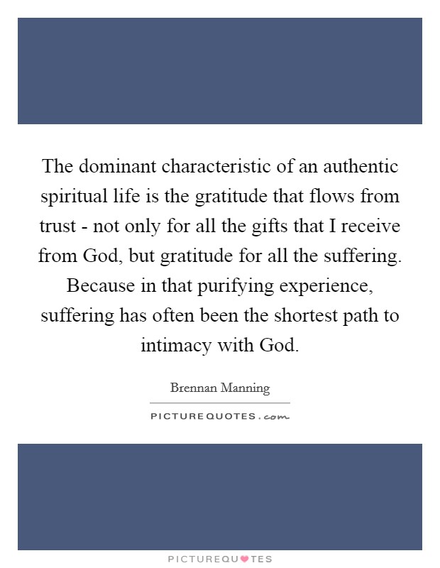 The dominant characteristic of an authentic spiritual life is the gratitude that flows from trust - not only for all the gifts that I receive from God, but gratitude for all the suffering. Because in that purifying experience, suffering has often been the shortest path to intimacy with God. Picture Quote #1