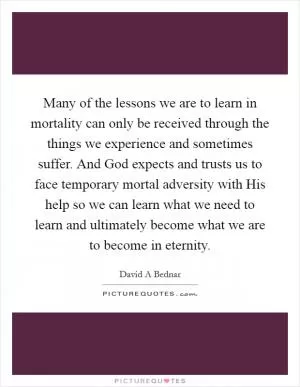 Many of the lessons we are to learn in mortality can only be received through the things we experience and sometimes suffer. And God expects and trusts us to face temporary mortal adversity with His help so we can learn what we need to learn and ultimately become what we are to become in eternity Picture Quote #1