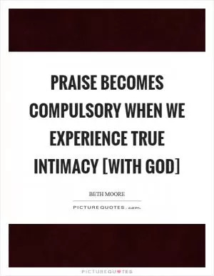 Praise becomes compulsory when we experience true intimacy [with God] Picture Quote #1