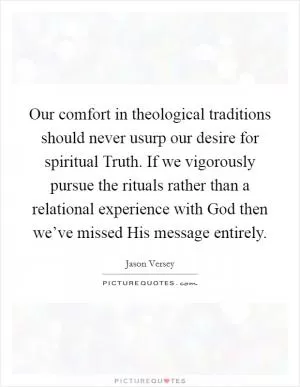 Our comfort in theological traditions should never usurp our desire for spiritual Truth. If we vigorously pursue the rituals rather than a relational experience with God then we’ve missed His message entirely Picture Quote #1