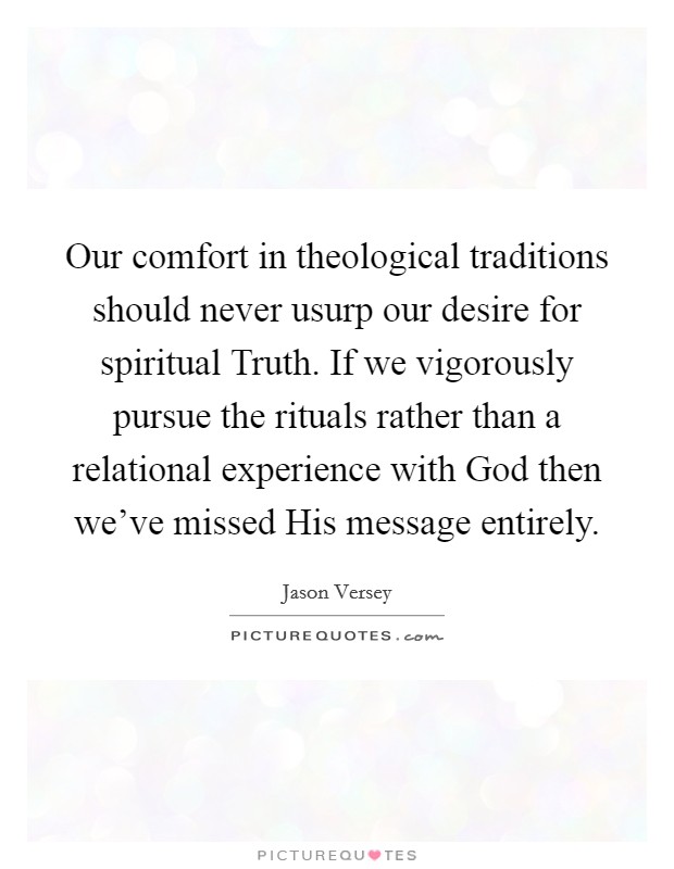 Our comfort in theological traditions should never usurp our desire for spiritual Truth. If we vigorously pursue the rituals rather than a relational experience with God then we've missed His message entirely. Picture Quote #1