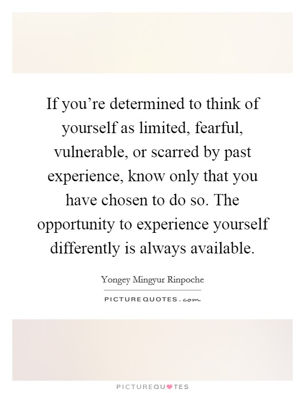 If you're determined to think of yourself as limited, fearful, vulnerable, or scarred by past experience, know only that you have chosen to do so. The opportunity to experience yourself differently is always available. Picture Quote #1