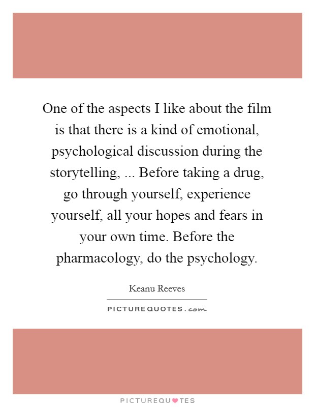 One of the aspects I like about the film is that there is a kind of emotional, psychological discussion during the storytelling, ... Before taking a drug, go through yourself, experience yourself, all your hopes and fears in your own time. Before the pharmacology, do the psychology. Picture Quote #1