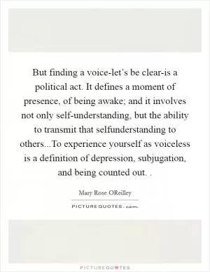 But finding a voice-let’s be clear-is a political act. It defines a moment of presence, of being awake; and it involves not only self-understanding, but the ability to transmit that selfunderstanding to others...To experience yourself as voiceless is a definition of depression, subjugation, and being counted out.  Picture Quote #1