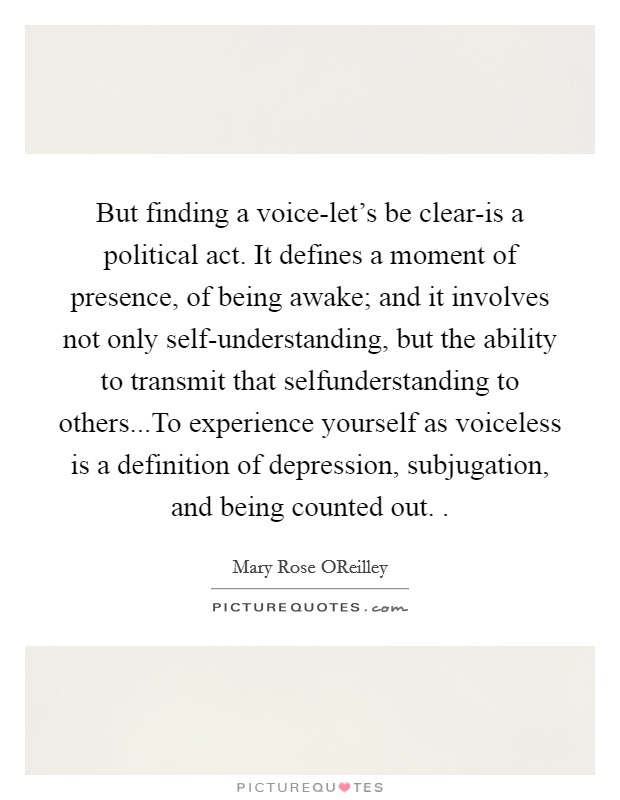 But finding a voice-let's be clear-is a political act. It defines a moment of presence, of being awake; and it involves not only self-understanding, but the ability to transmit that selfunderstanding to others...To experience yourself as voiceless is a definition of depression, subjugation, and being counted out. . Picture Quote #1