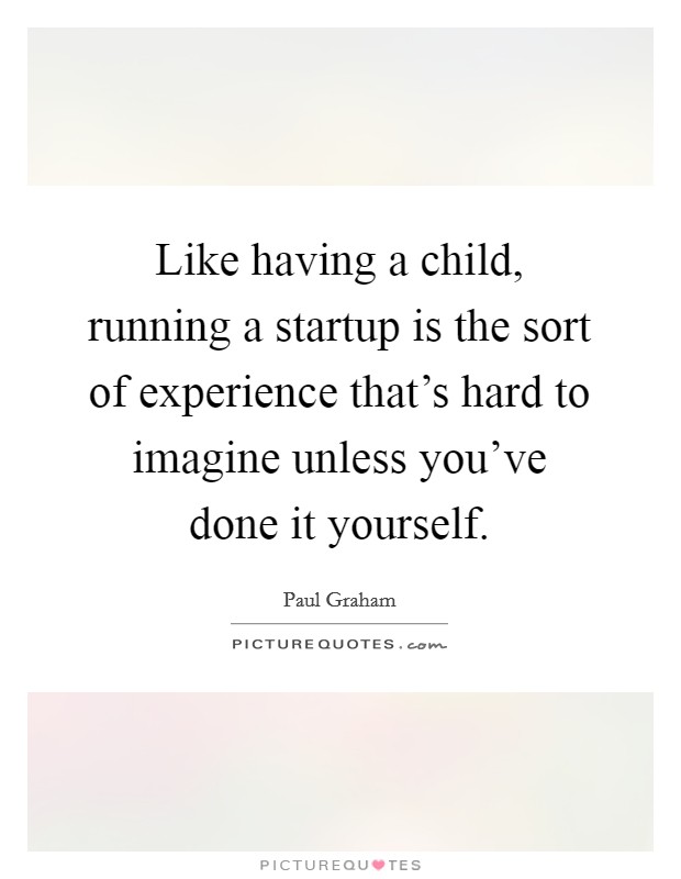 Like having a child, running a startup is the sort of experience that's hard to imagine unless you've done it yourself. Picture Quote #1