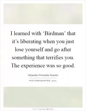 I learned with ‘Birdman’ that it’s liberating when you just lose yourself and go after something that terrifies you. The experience was so good Picture Quote #1