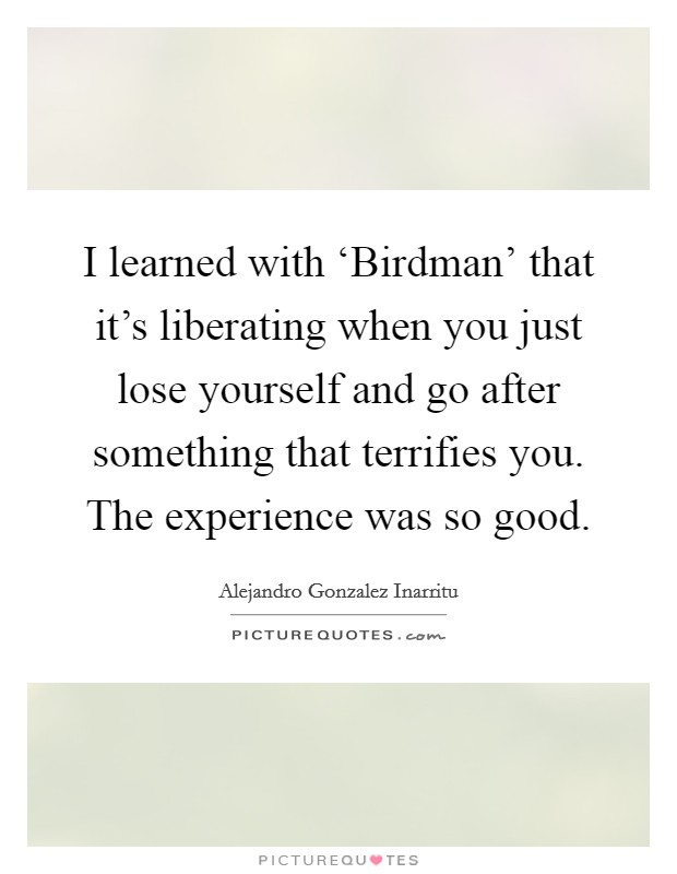 I learned with ‘Birdman' that it's liberating when you just lose yourself and go after something that terrifies you. The experience was so good. Picture Quote #1