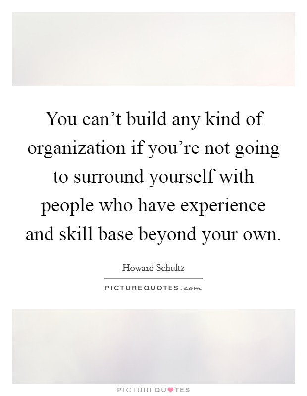 You can't build any kind of organization if you're not going to surround yourself with people who have experience and skill base beyond your own. Picture Quote #1