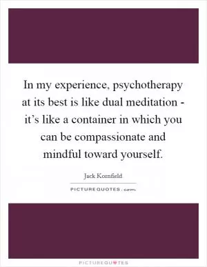 In my experience, psychotherapy at its best is like dual meditation - it’s like a container in which you can be compassionate and mindful toward yourself Picture Quote #1