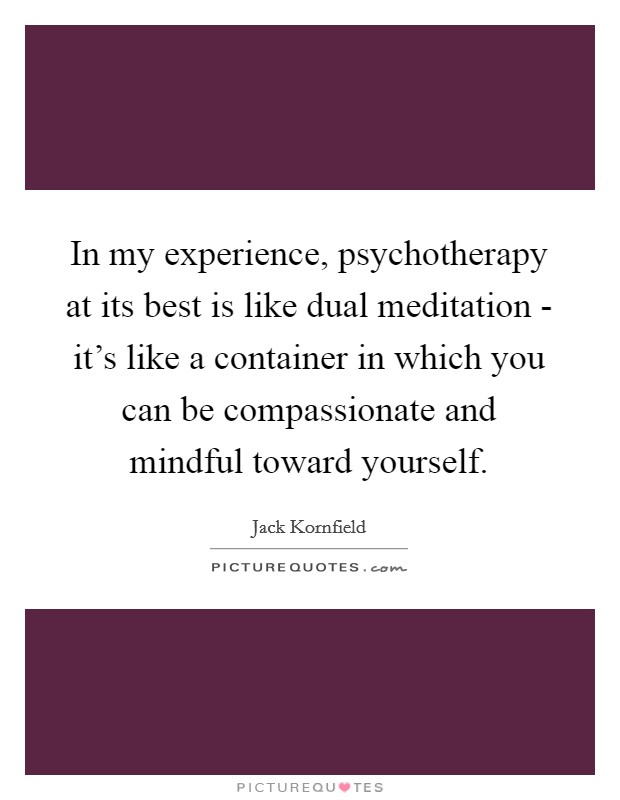 In my experience, psychotherapy at its best is like dual meditation - it's like a container in which you can be compassionate and mindful toward yourself. Picture Quote #1