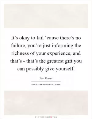 It’s okay to fail ‘cause there’s no failure, you’re just informing the richness of your experience, and that’s - that’s the greatest gift you can possibly give yourself Picture Quote #1