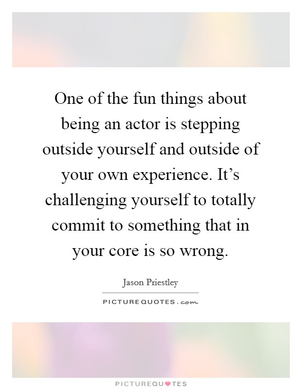 One of the fun things about being an actor is stepping outside yourself and outside of your own experience. It's challenging yourself to totally commit to something that in your core is so wrong. Picture Quote #1
