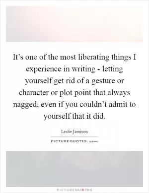 It’s one of the most liberating things I experience in writing - letting yourself get rid of a gesture or character or plot point that always nagged, even if you couldn’t admit to yourself that it did Picture Quote #1