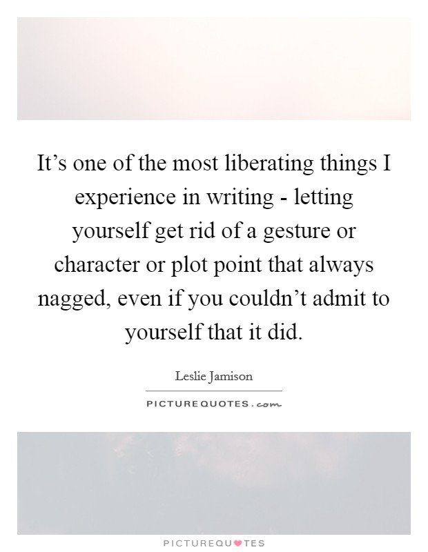 It's one of the most liberating things I experience in writing - letting yourself get rid of a gesture or character or plot point that always nagged, even if you couldn't admit to yourself that it did. Picture Quote #1