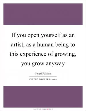 If you open yourself as an artist, as a human being to this experience of growing, you grow anyway Picture Quote #1