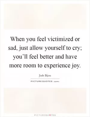 When you feel victimized or sad, just allow yourself to cry; you’ll feel better and have more room to experience joy Picture Quote #1