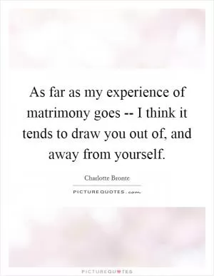 As far as my experience of matrimony goes -- I think it tends to draw you out of, and away from yourself Picture Quote #1