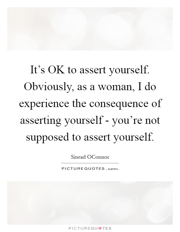 It's OK to assert yourself. Obviously, as a woman, I do experience the consequence of asserting yourself - you're not supposed to assert yourself. Picture Quote #1