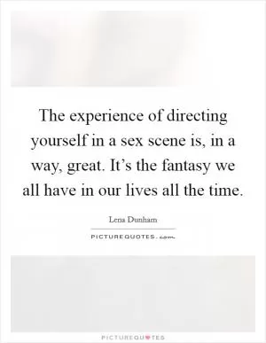 The experience of directing yourself in a sex scene is, in a way, great. It’s the fantasy we all have in our lives all the time Picture Quote #1