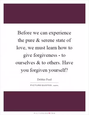 Before we can experience the pure and serene state of love, we must learn how to give forgiveness - to ourselves and to others. Have you forgiven yourself? Picture Quote #1