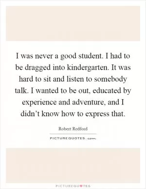 I was never a good student. I had to be dragged into kindergarten. It was hard to sit and listen to somebody talk. I wanted to be out, educated by experience and adventure, and I didn’t know how to express that Picture Quote #1
