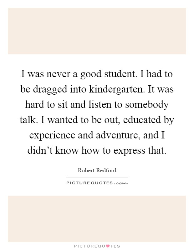 I was never a good student. I had to be dragged into kindergarten. It was hard to sit and listen to somebody talk. I wanted to be out, educated by experience and adventure, and I didn't know how to express that. Picture Quote #1