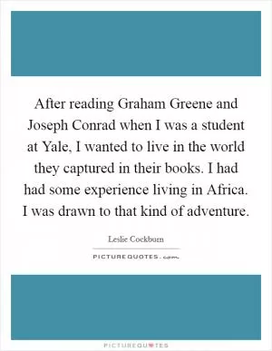 After reading Graham Greene and Joseph Conrad when I was a student at Yale, I wanted to live in the world they captured in their books. I had had some experience living in Africa. I was drawn to that kind of adventure Picture Quote #1