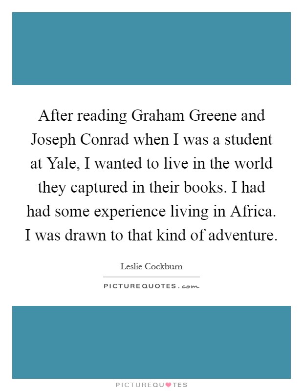 After reading Graham Greene and Joseph Conrad when I was a student at Yale, I wanted to live in the world they captured in their books. I had had some experience living in Africa. I was drawn to that kind of adventure. Picture Quote #1