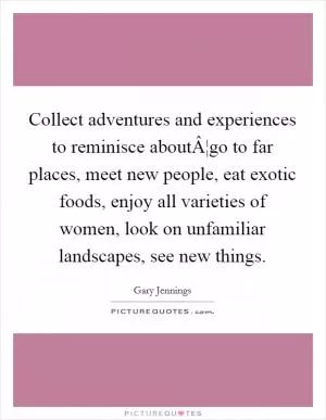 Collect adventures and experiences to reminisce aboutÂ¦go to far places, meet new people, eat exotic foods, enjoy all varieties of women, look on unfamiliar landscapes, see new things Picture Quote #1