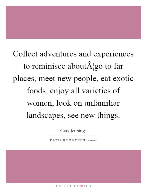 Collect adventures and experiences to reminisce aboutÂ¦go to far places, meet new people, eat exotic foods, enjoy all varieties of women, look on unfamiliar landscapes, see new things. Picture Quote #1