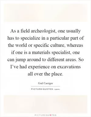 As a field archeologist, one usually has to specialize in a particular part of the world or specific culture, whereas if one is a materials specialist, one can jump around to different areas. So I’ve had experience on excavations all over the place Picture Quote #1