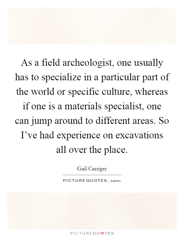 As a field archeologist, one usually has to specialize in a particular part of the world or specific culture, whereas if one is a materials specialist, one can jump around to different areas. So I've had experience on excavations all over the place. Picture Quote #1
